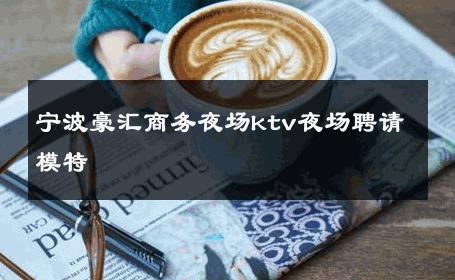 宁波豪汇商务夜场ktv夜场聘请模特 