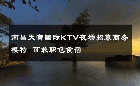 南昌天宫国际KTV夜场招募商务模特-可兼职包食宿 