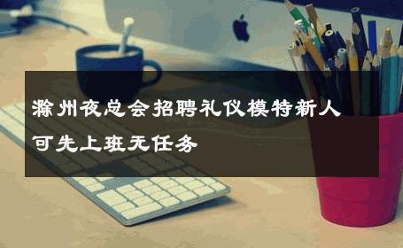 滁州夜总会招聘礼仪模特新人可先上班无任务 