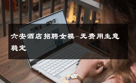 六安酒店招聘女模-无费用生意稳定 