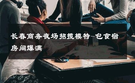 长春商务夜场招揽模特-包食宿房间爆满 