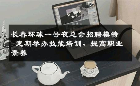长春环球一号夜总会招聘模特-定期举办技能培训，提高职业素养 