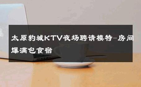 太原豹城KTV夜场聘请模特-房间爆满包食宿 