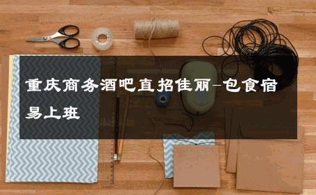 重庆商务酒吧直招佳丽-包食宿易上班 