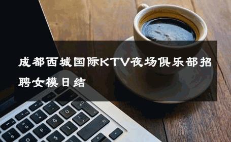 成都西城国际KTV夜场俱乐部招聘女模日结 
