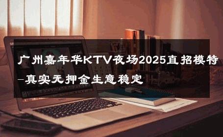 广州嘉年华KTV夜场2025直招模特-真实无押金生意稳定 