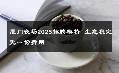 厦门夜场2025招聘模特-生意稳定免一切费用 