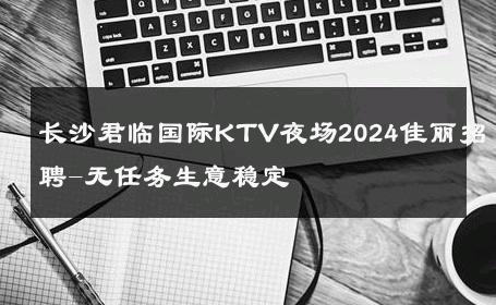 长沙君临国际KTV夜场2024佳丽招聘-无任务生意稳定 