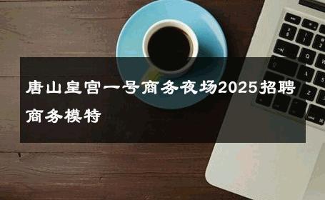 唐山皇宫一号商务夜场2025招聘商务模特 