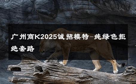 广州商K2025诚招模特-纯绿色拒绝套路 