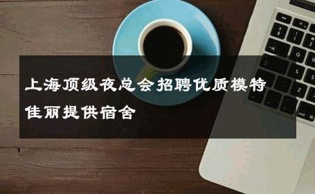上海顶级夜总会招聘优质模特佳丽提供宿舍 