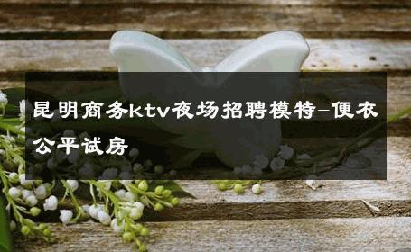 昆明商务ktv夜场招聘模特-便衣公平试房 