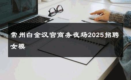 常州白金汉宫商务夜场2025招聘女模 