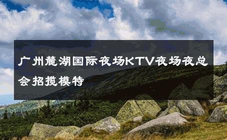广州麓湖国际夜场KTV夜场夜总会招揽模特 
