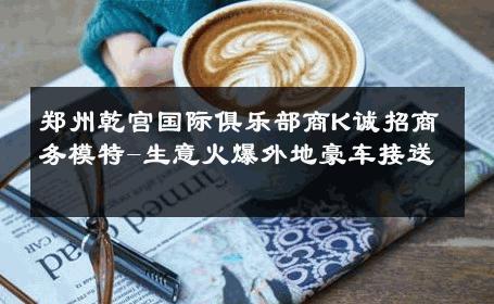 郑州乾宫国际俱乐部商K诚招商务模特-生意火爆外地豪车接送 