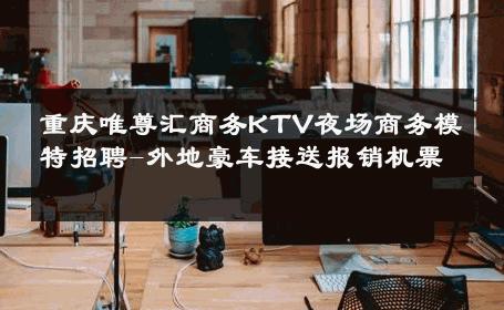 重庆唯尊汇商务KTV夜场商务模特招聘-外地豪车接送报销机票 