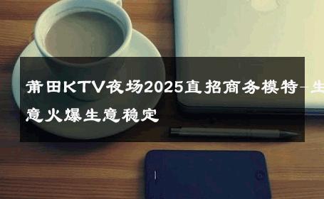 莆田KTV夜场2025直招商务模特-生意火爆生意稳定 