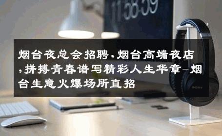 烟台夜总会招聘,烟台高端夜店,拼搏青春谱写精彩人生华章-烟台生意火爆场所直招