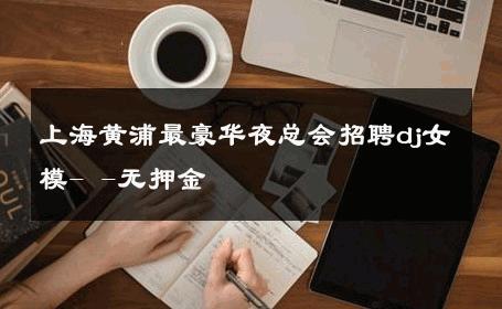 上海黄浦最豪华夜总会招聘dj女模- -无押金 