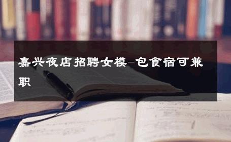 嘉兴夜店招聘女模-包食宿可兼职 