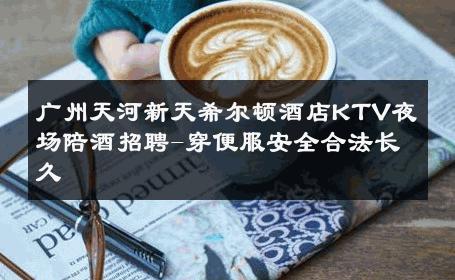 广州天河新天希尔顿酒店KTV夜场陪酒招聘-穿便服安全合法长久 