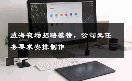 威海夜场招聘模特，公司无任务要求安排制作 