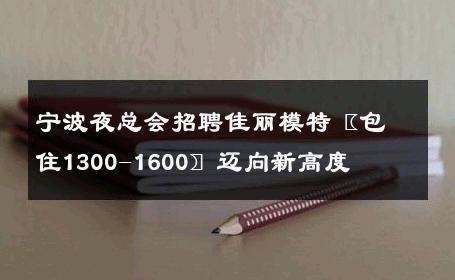 宁波夜总会招聘佳丽模特〖包住1300-1600〗迈向新高度 