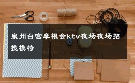 泉州白宫摩根会ktv夜场夜场招揽模特 