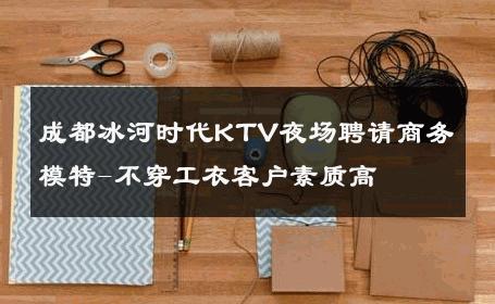 成都冰河时代KTV夜场聘请商务模特-不穿工衣客户素质高 