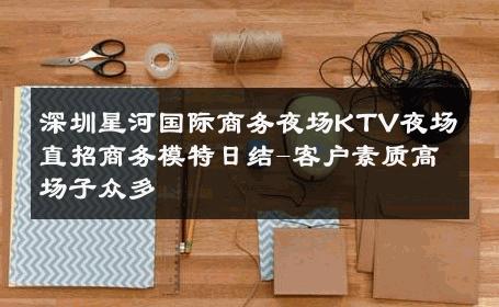 深圳星河国际商务夜场KTV夜场直招商务模特日结-客户素质高场子众多 