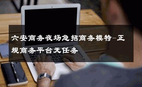 六安商务夜场急招商务模特-正规商务平台无任务 