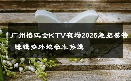广州榕江会KTV夜场2025急招模特-赚钱多外地豪车接送 