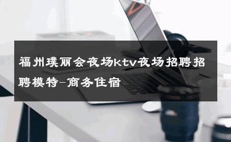 福州璞丽会夜场ktv夜场招聘招聘模特-商务住宿 