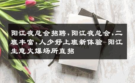 阳江夜总会招聘,阳江夜总会,二班丰富,人少好上班新体验-阳江生意火爆场所直招