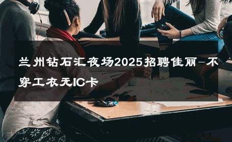 兰州钻石汇夜场2025招聘佳丽-不穿工衣无IC卡 