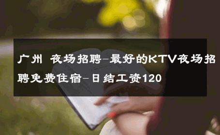 广州 夜场招聘-最好的KTV夜场招聘免费住宿-日结工资120 