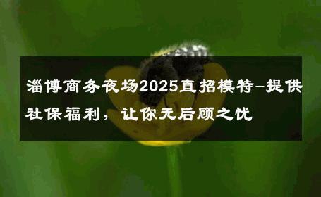 淄博商务夜场2025直招模特-提供社保福利，让你无后顾之忧 