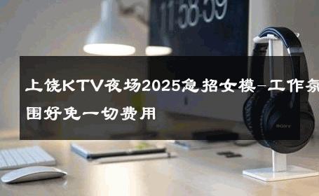 上饶KTV夜场2025急招女模-工作氛围好免一切费用 