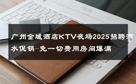 广州金域酒店KTV夜场2025招聘酒水促销-免一切费用房间爆满 