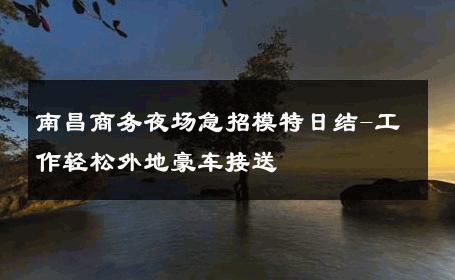 南昌商务夜场急招模特日结-工作轻松外地豪车接送 