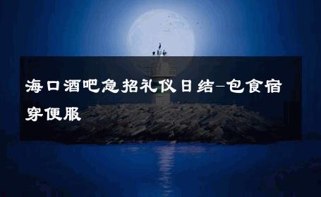 海口酒吧急招礼仪日结-包食宿穿便服 