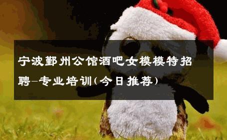 宁波鄞州公馆酒吧女模模特招聘-专业培训(今日推荐) 