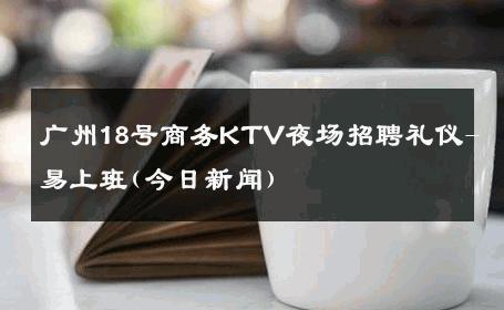 广州18号商务KTV夜场招聘礼仪-易上班(今日新闻) 