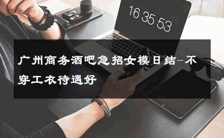 广州商务酒吧急招女模日结-不穿工衣待遇好 