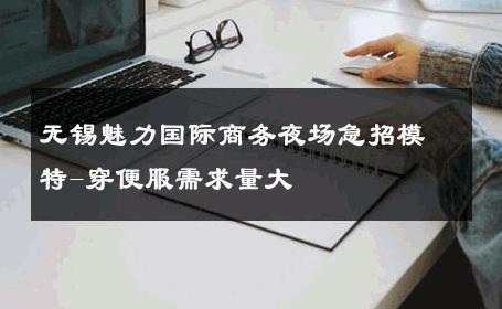 无锡魅力国际商务夜场急招模特-穿便服需求量大 