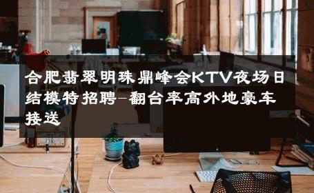 合肥翡翠明珠鼎峰会KTV夜场日结模特招聘-翻台率高外地豪车接送 