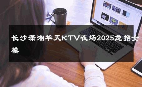 长沙潇湘华天KTV夜场2025急招女模 