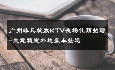 广州非凡绽放KTV夜场佳丽招聘-生意稳定外地豪车接送 