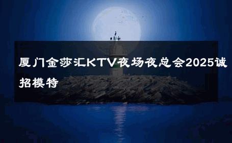 厦门金莎汇KTV夜场夜总会2025诚招模特 