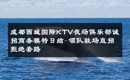 成都西城国际KTV夜场俱乐部诚招商务模特日结-领队驻场直招拒绝套路 